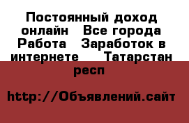 Постоянный доход онлайн - Все города Работа » Заработок в интернете   . Татарстан респ.